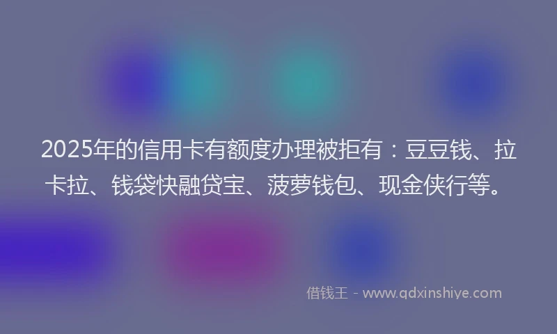 2025年的信用卡有额度办理被拒有：豆豆钱、拉卡拉、钱袋快融贷宝、菠萝钱包、现金侠行等。