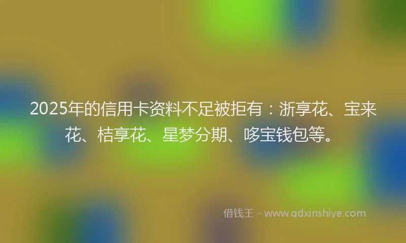 2025年的信用卡资料不足被拒有：浙享花、宝来花、桔享花、星梦分期、哆宝钱包等。
