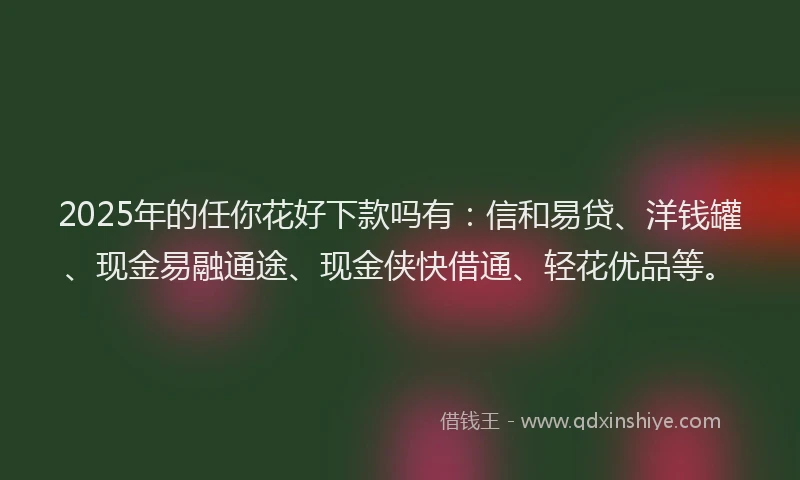2025年的任你花好下款吗有：信和易贷、洋钱罐、现金易融通途、现金侠快借通、轻花优品等。