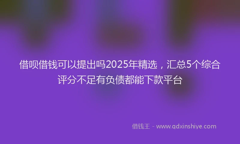 借呗借钱可以提出吗2025年精选，汇总5个综合评分不足有负债都能下款平台