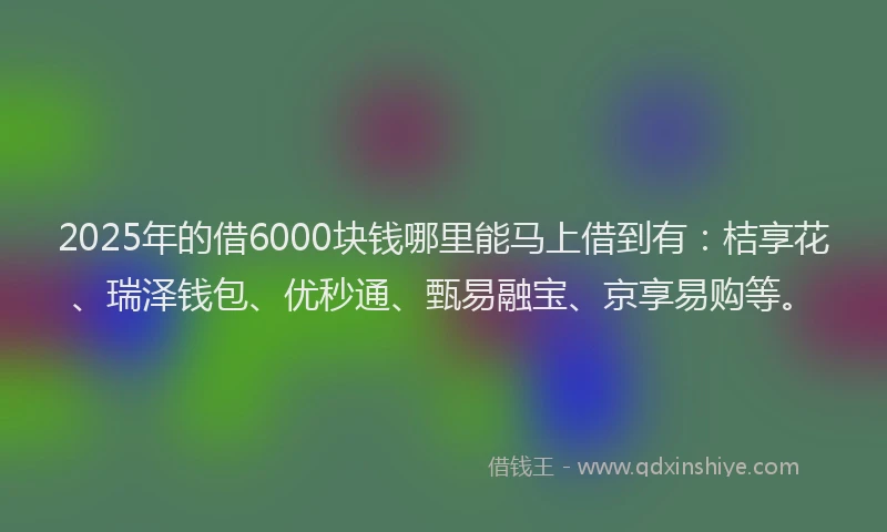2025年的借6000块钱哪里能马上借到有：桔享花、瑞泽钱包、优秒通、甄易融宝、京享易购等。