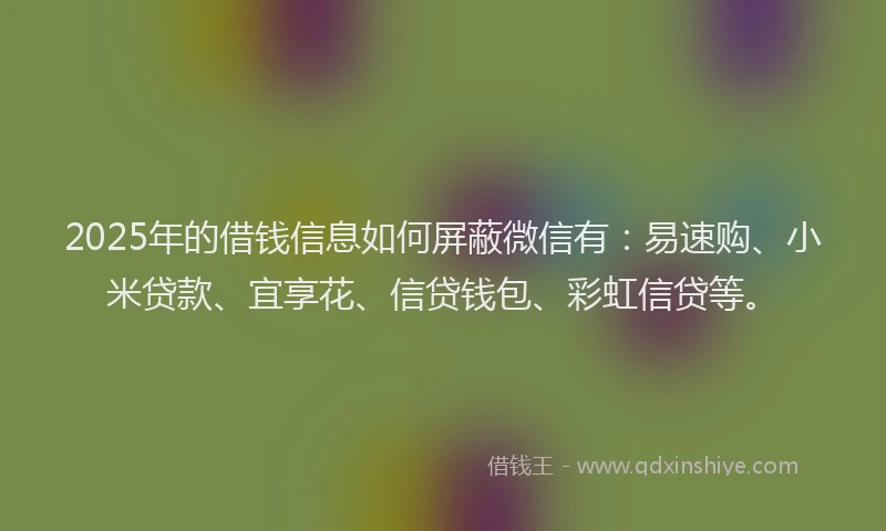 2025年的借钱信息如何屏蔽微信有：易速购、小米贷款、宜享花、信贷钱包、彩虹信贷等。