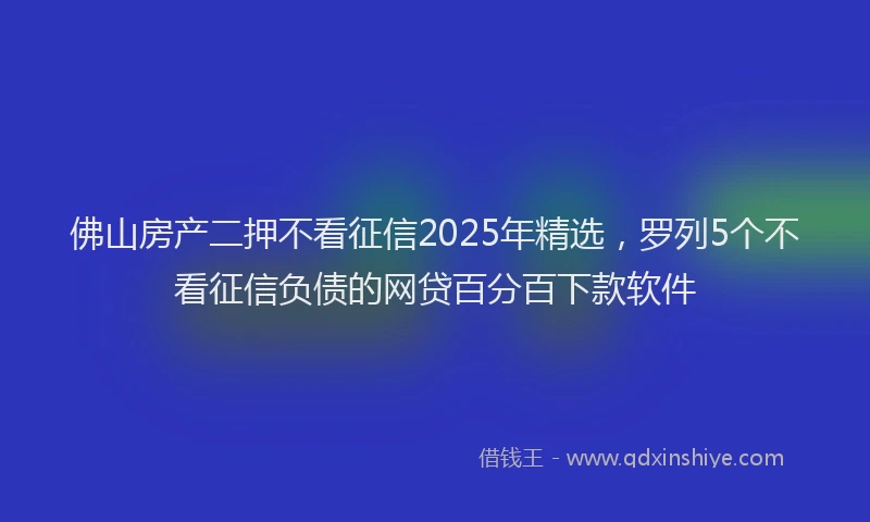 佛山房产二押不看征信2025年精选，罗列5个不看征信负债的网贷百分百下款软件