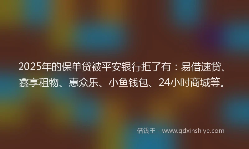 2025年的保单贷被平安银行拒了有：易借速贷、鑫享租物、惠众乐、小鱼钱包、24小时商城等。