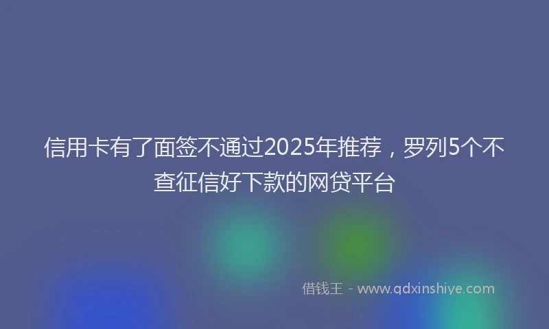 信用卡有了面签不通过2025年推荐，罗列5个不查征信好下款的网贷平台