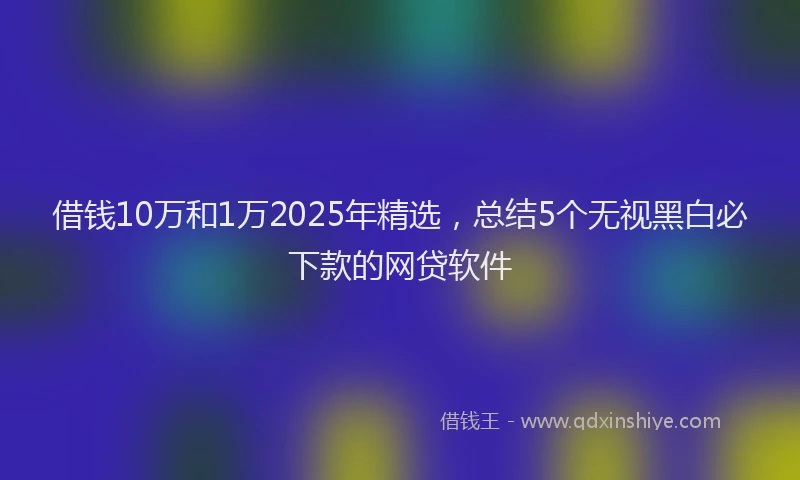 借钱10万和1万2025年精选，总结5个无视黑白必下款的网贷软件