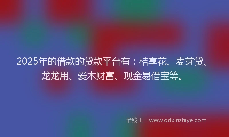 2025年的借款的贷款平台有：桔享花、麦芽贷、龙龙用、爱木财富、现金易借宝等。