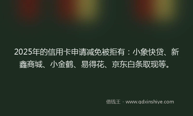 2025年的信用卡申请减免被拒有：小象快贷、新鑫商城、小金鹤、易得花、京东白条取现等。