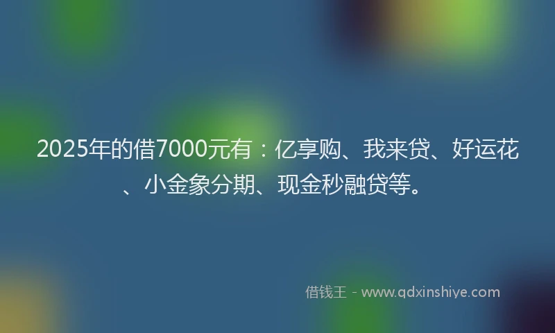 2025年的借7000元有：亿享购、我来贷、好运花、小金象分期、现金秒融贷等。