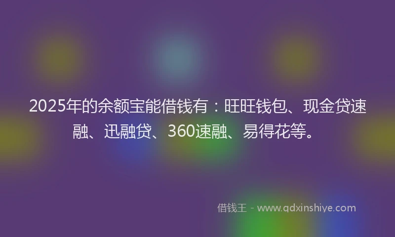 2025年的余额宝能借钱有：旺旺钱包、现金贷速融、迅融贷、360速融、易得花等。