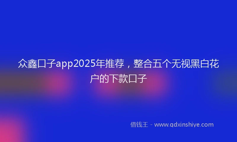 众鑫口子app2025年推荐，整合五个无视黑白花户的下款口子