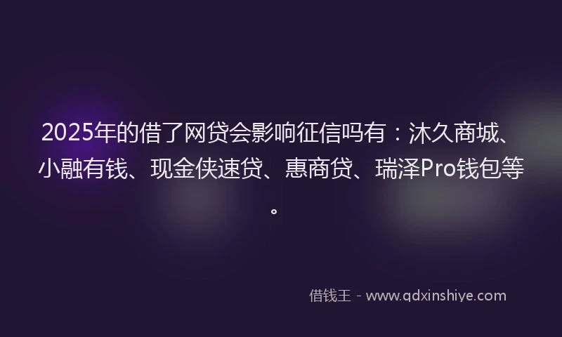 2025年的借了网贷会影响征信吗有：沐久商城、小融有钱、现金侠速贷、惠商贷、瑞泽Pro钱包等。