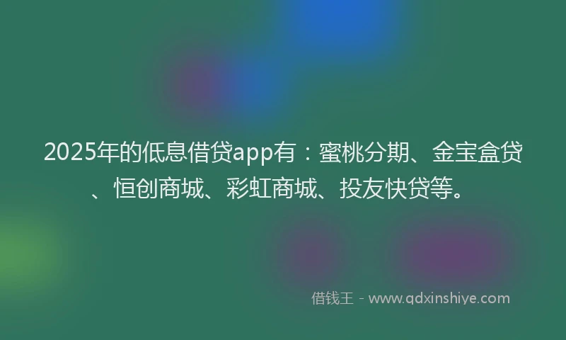 2025年的低息借贷app有：蜜桃分期、金宝盒贷、恒创商城、彩虹商城、投友快贷等。