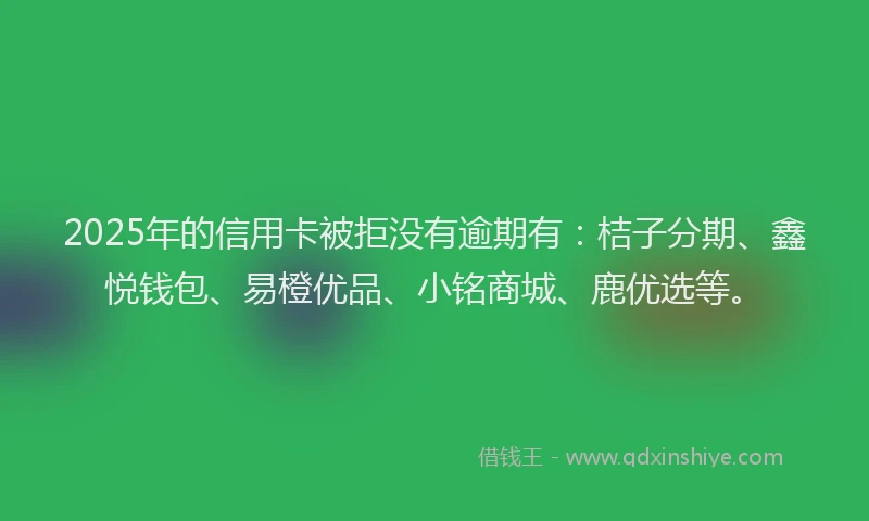 2025年的信用卡被拒没有逾期有：桔子分期、鑫悦钱包、易橙优品、小铭商城、鹿优选等。