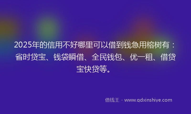 2025年的信用不好哪里可以借到钱急用榕树有：省时贷宝、钱袋瞬借、全民钱包、优一租、借贷宝快贷等。