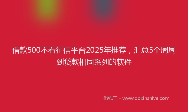 借款500不看征信平台2025年推荐，汇总5个周周到贷款相同系列的软件