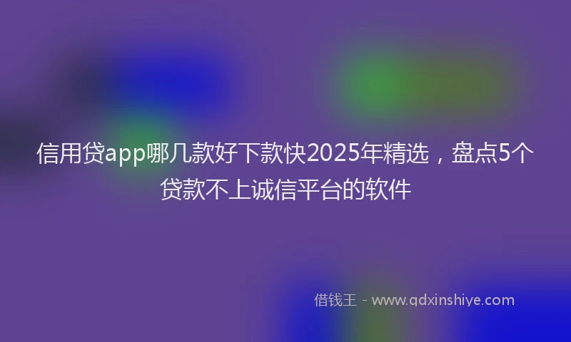 信用贷app哪几款好下款快2025年精选，盘点5个贷款不上诚信平台的软件