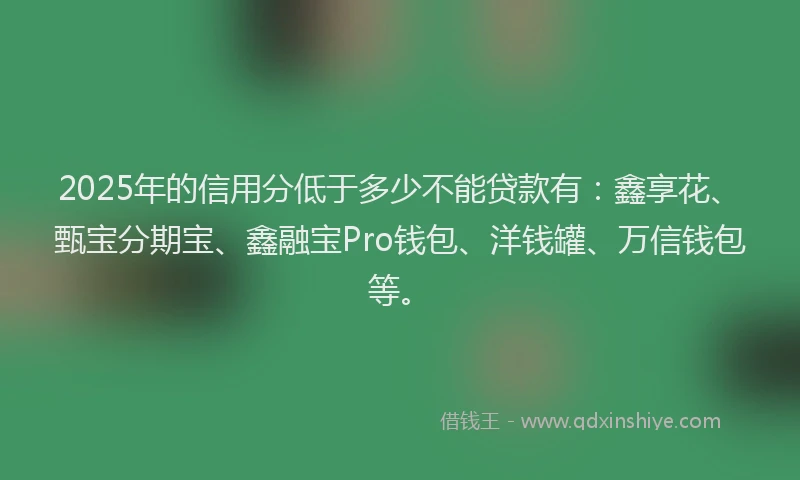 2025年的信用分低于多少不能贷款有：鑫享花、甄宝分期宝、鑫融宝Pro钱包、洋钱罐、万信钱包等。