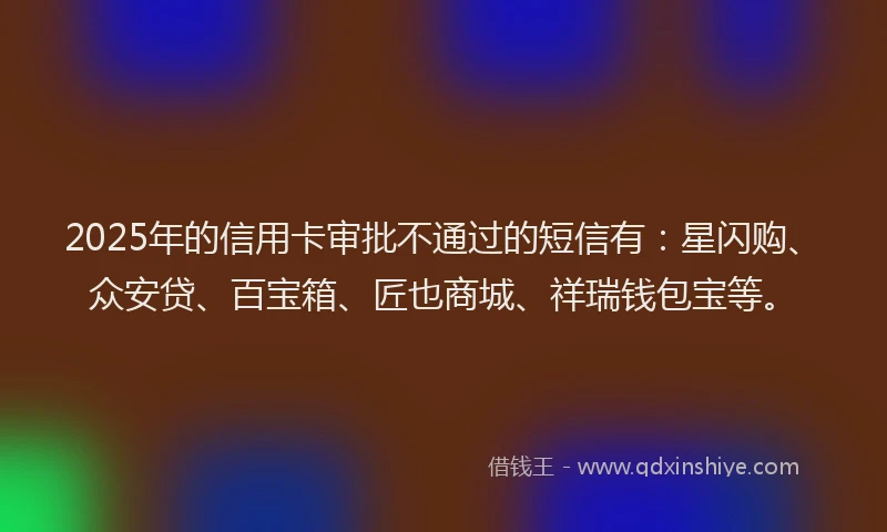2025年的信用卡审批不通过的短信有：星闪购、众安贷、百宝箱、匠也商城、祥瑞钱包宝等。