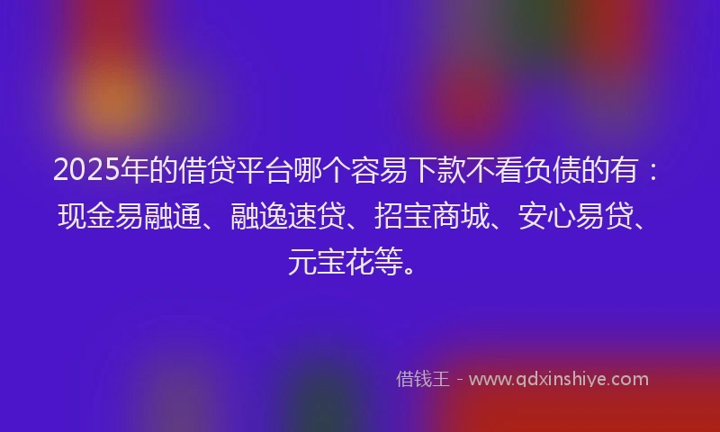 2025年的借贷平台哪个容易下款不看负债的有：现金易融通、融逸速贷、招宝商城、安心易贷、元宝花等。