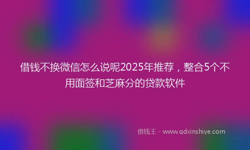 借钱不换微信怎么说呢2025年推荐，整合5个不用面签和芝麻分的贷款软件