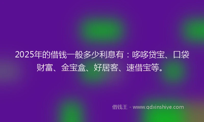 2025年的借钱一般多少利息有：哆哆贷宝、口袋财富、金宝盒、好居客、速借宝等。