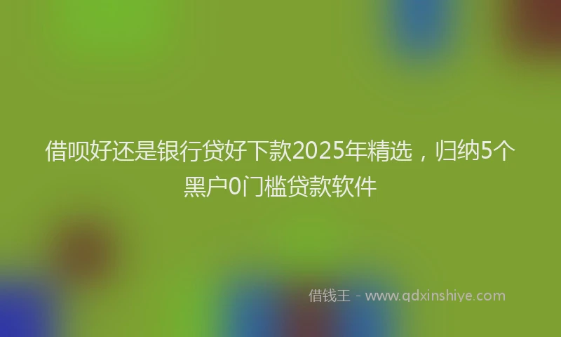 借呗好还是银行贷好下款2025年精选，归纳5个黑户0门槛贷款软件