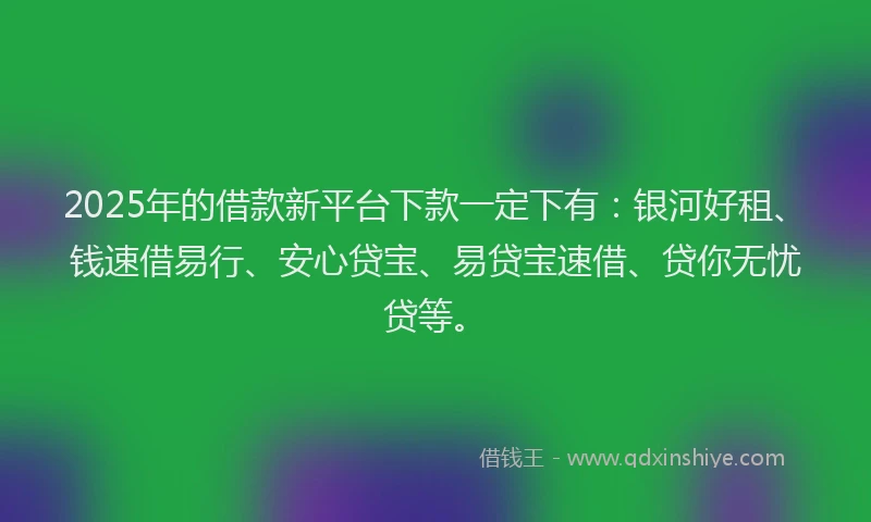 2025年的借款新平台下款一定下有：银河好租、钱速借易行、安心贷宝、易贷宝速借、贷你无忧贷等。