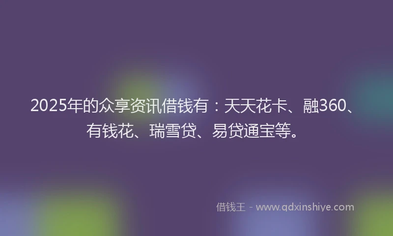 2025年的众享资讯借钱有：天天花卡、融360、有钱花、瑞雪贷、易贷通宝等。