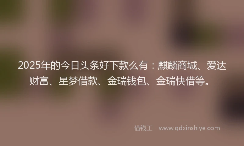 2025年的今日头条好下款么有：麒麟商城、爱达财富、星梦借款、金瑞钱包、金瑞快借等。