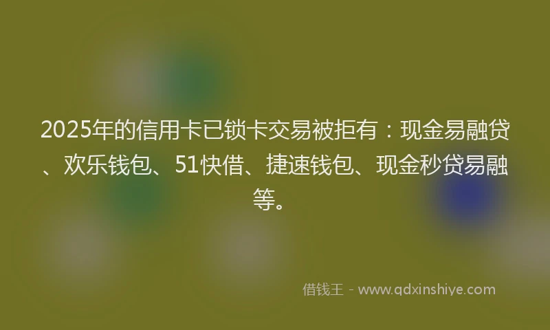 2025年的信用卡已锁卡交易被拒有：现金易融贷、欢乐钱包、51快借、捷速钱包、现金秒贷易融等。