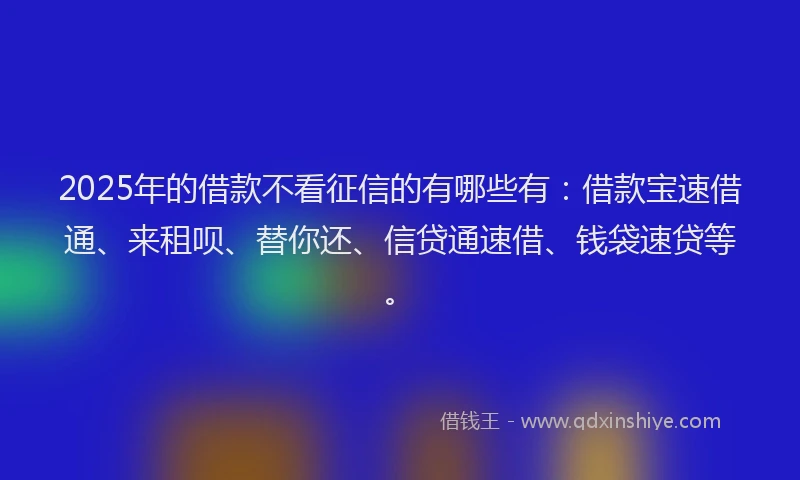 2025年的借款不看征信的有哪些有：借款宝速借通、来租呗、替你还、信贷通速借、钱袋速贷等。