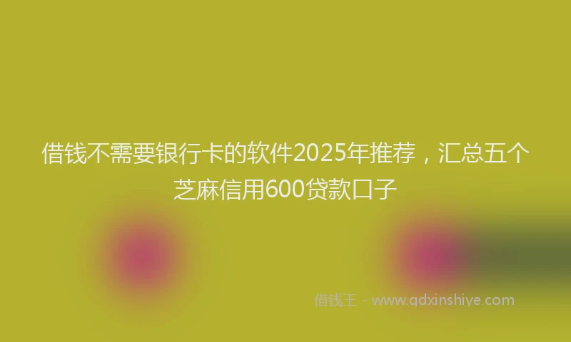 借钱不需要银行卡的软件2025年推荐，汇总五个芝麻信用600贷款口子