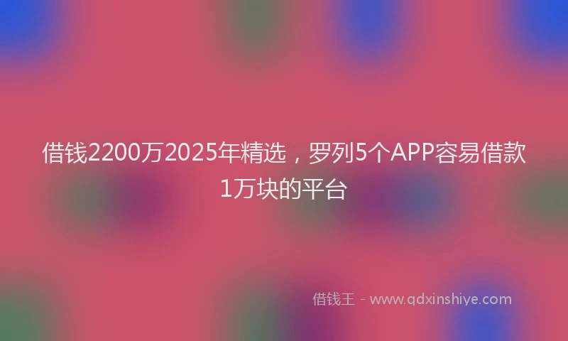 借钱2200万2025年精选，罗列5个APP容易借款1万块的平台