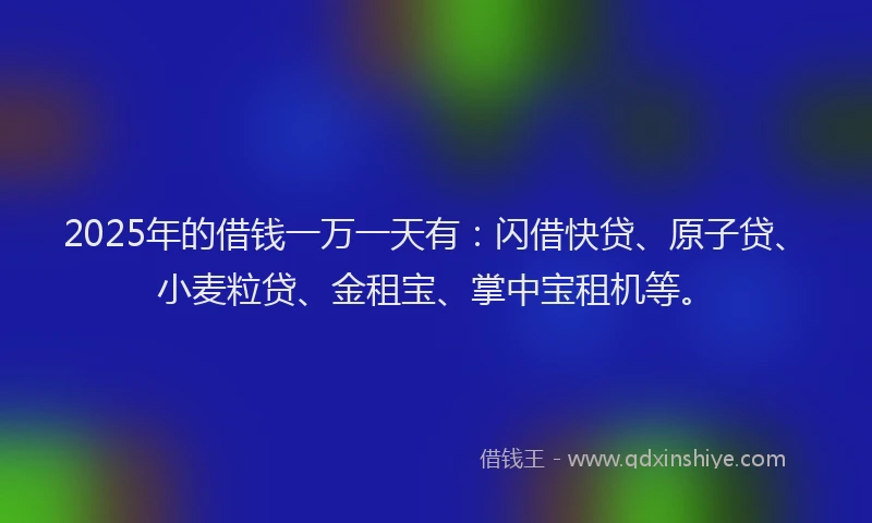 2025年的借钱一万一天有：闪借快贷、原子贷、小麦粒贷、金租宝、掌中宝租机等。