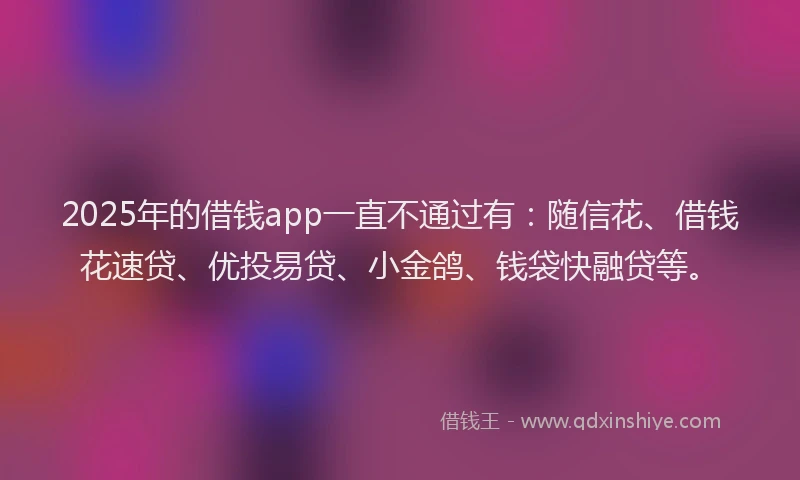 2025年的借钱app一直不通过有：随信花、借钱花速贷、优投易贷、小金鸽、钱袋快融贷等。