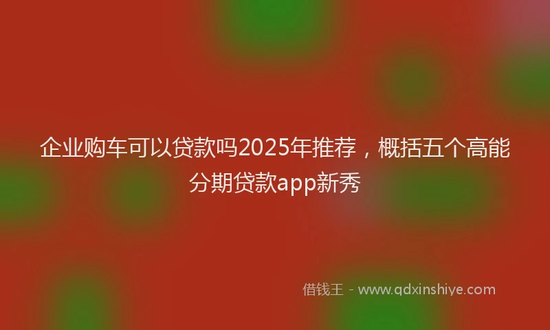 企业购车可以贷款吗2025年推荐，概括五个高能分期贷款app新秀