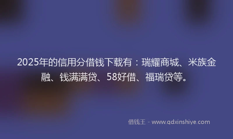 2025年的信用分借钱下载有：瑞耀商城、米族金融、钱满满贷、58好借、福瑞贷等。