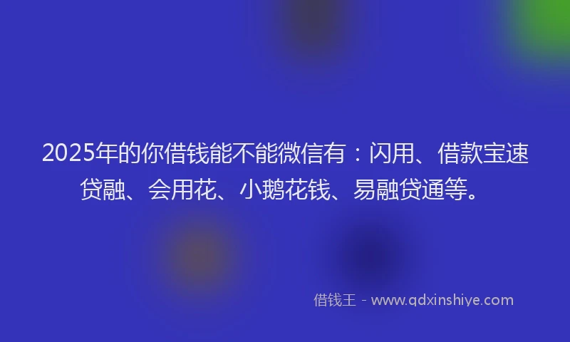 2025年的你借钱能不能微信有：闪用、借款宝速贷融、会用花、小鹅花钱、易融贷通等。