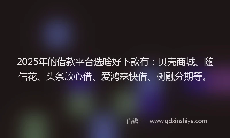 2025年的借款平台选啥好下款有：贝壳商城、随信花、头条放心借、爱鸿森快借、树融分期等。