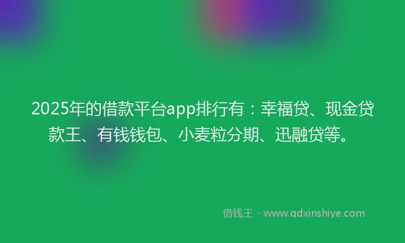 2025年的借款平台app排行有：幸福贷、现金贷款王、有钱钱包、小麦粒分期、迅融贷等。