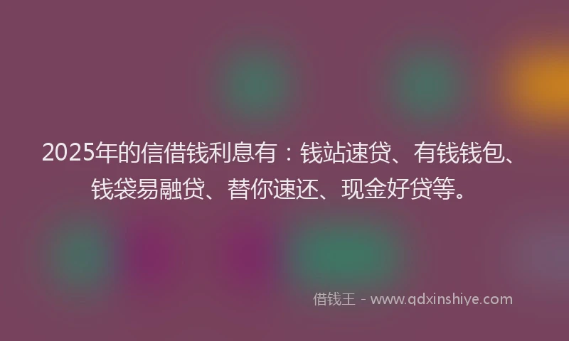 2025年的信借钱利息有：钱站速贷、有钱钱包、钱袋易融贷、替你速还、现金好贷等。