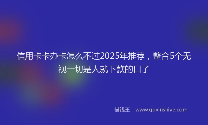 信用卡卡办卡怎么不过2025年推荐，整合5个无视一切是人就下款的口子