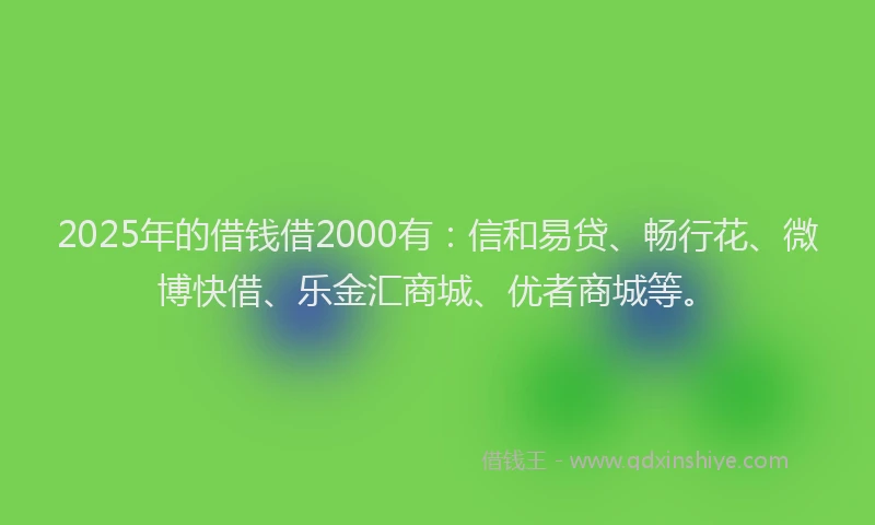 2025年的借钱借2000有：信和易贷、畅行花、微博快借、乐金汇商城、优者商城等。