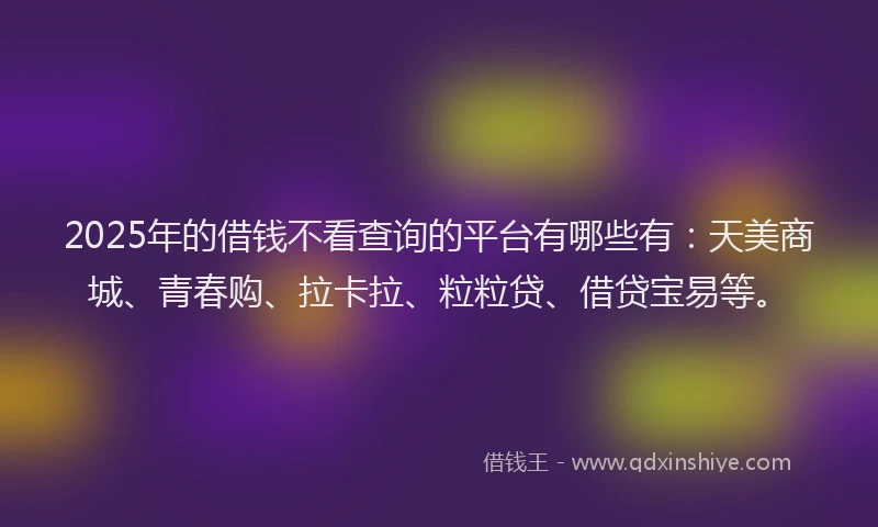 2025年的借钱不看查询的平台有哪些有：天美商城、青春购、拉卡拉、粒粒贷、借贷宝易等。