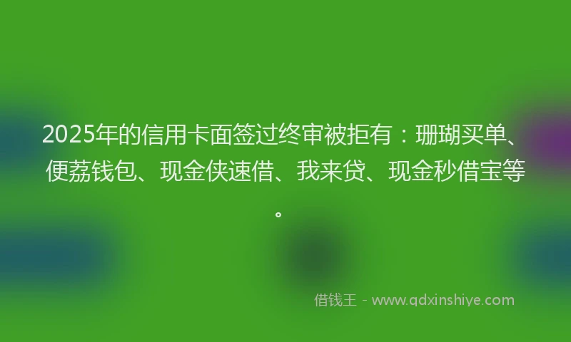 2025年的信用卡面签过终审被拒有：珊瑚买单、便荔钱包、现金侠速借、我来贷、现金秒借宝等。