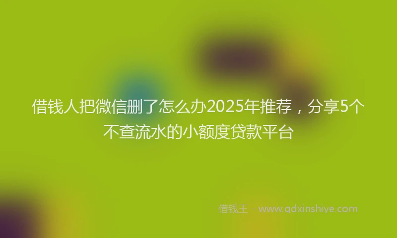 借钱人把微信删了怎么办2025年推荐，分享5个不查流水的小额度贷款平台