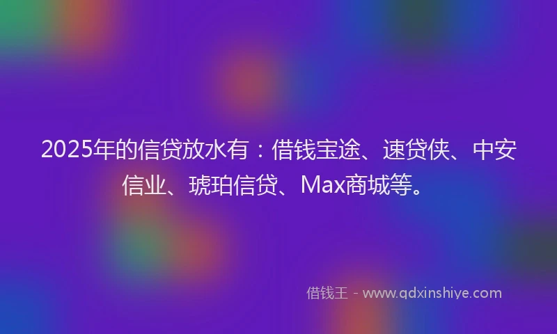 2025年的信贷放水有：借钱宝途、速贷侠、中安信业、琥珀信贷、Max商城等。