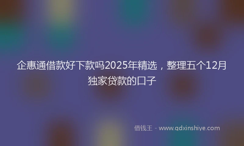 企惠通借款好下款吗2025年精选，整理五个12月独家贷款的口子