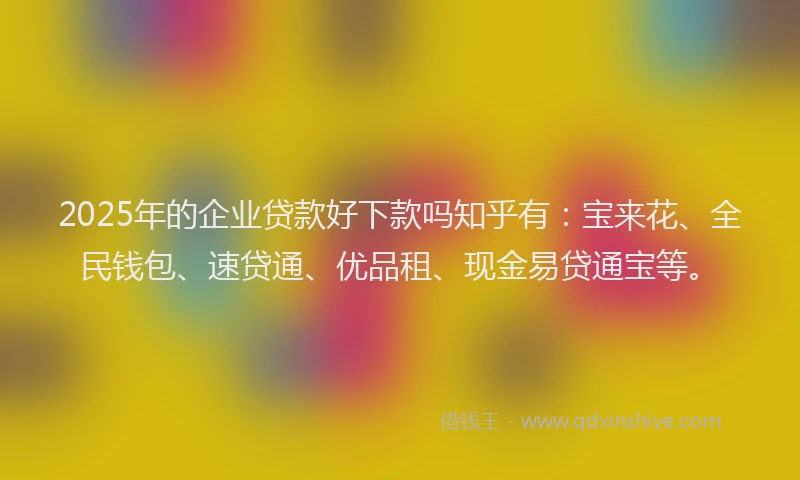 2025年的企业贷款好下款吗知乎有：宝来花、全民钱包、速贷通、优品租、现金易贷通宝等。